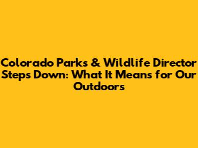 Colorado Parks & Wildlife Director Steps Down: What It Means for Our Outdoors