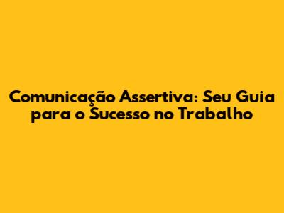 Comunicação Assertiva: Seu Guia para o Sucesso no Trabalho