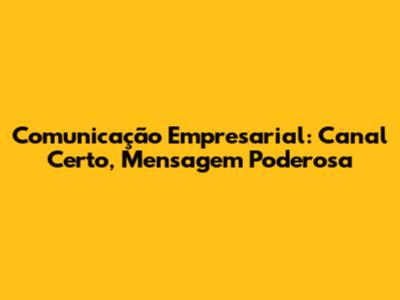 Comunicação Empresarial: Canal Certo, Mensagem Poderosa