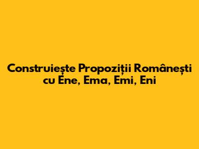 Construiește Propoziții Românești cu Ene, Ema, Emi, Eni