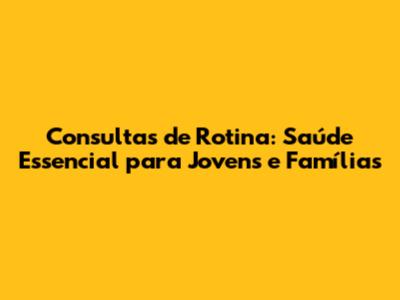 Consultas de Rotina: Saúde Essencial para Jovens e Famílias