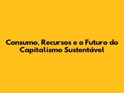 Consumo, Recursos e o Futuro do Capitalismo Sustentável