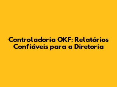 Controladoria OKF: Relatórios Confiáveis para a Diretoria
