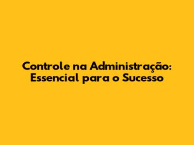 Controle na Administração: Essencial para o Sucesso