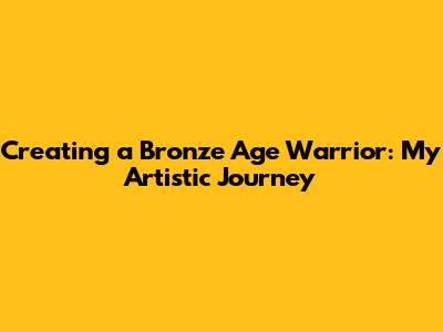 Creating a Bronze Age Warrior: My Artistic Journey