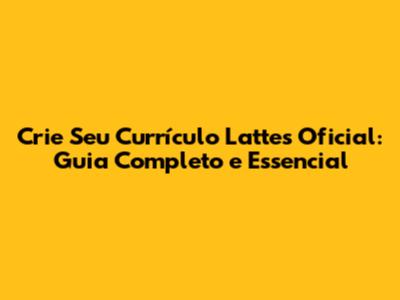 Crie Seu Currículo Lattes Oficial: Guia Completo e Essencial