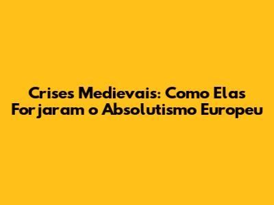 Crises Medievais: Como Elas Forjaram o Absolutismo Europeu
