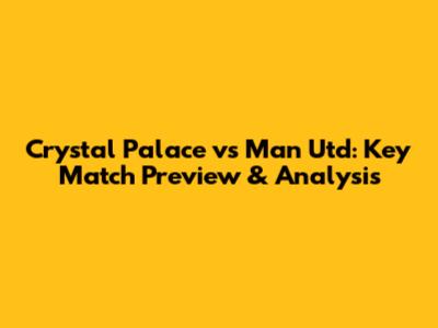 Crystal Palace vs Man Utd: Key Match Preview & Analysis