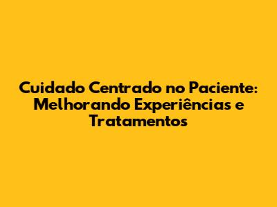 Cuidado Centrado no Paciente: Melhorando Experiências e Tratamentos