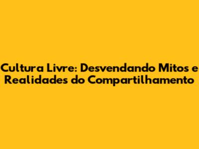 Cultura Livre: Desvendando Mitos e Realidades do Compartilhamento
