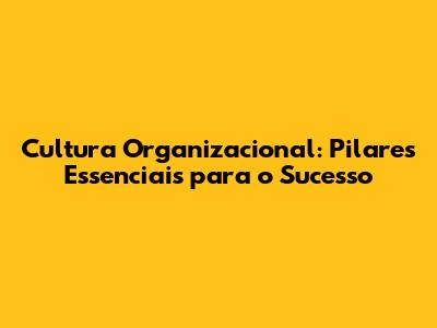 Cultura Organizacional: Pilares Essenciais para o Sucesso