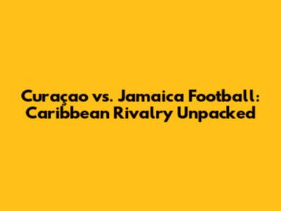 Curaçao vs. Jamaica Football: Caribbean Rivalry Unpacked