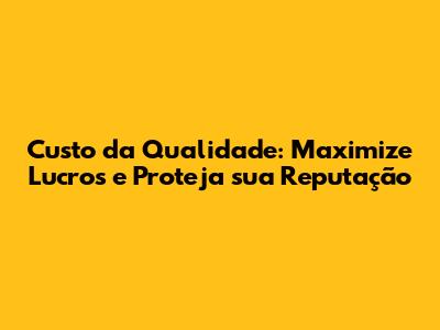 Custo da Qualidade: Maximize Lucros e Proteja sua Reputação
