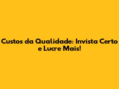 Custos da Qualidade: Invista Certo e Lucre Mais!
