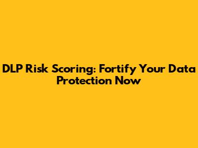 DLP Risk Scoring: Fortify Your Data Protection Now