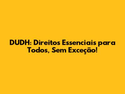 DUDH: Direitos Essenciais para Todos, Sem Exceção!