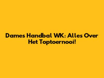 Dames Handbal WK: Alles Over Het Toptoernooi!