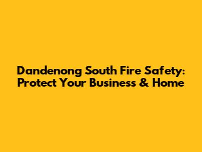 Dandenong South Fire Safety: Protect Your Business & Home
