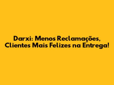 Darxi: Menos Reclamações, Clientes Mais Felizes na Entrega!