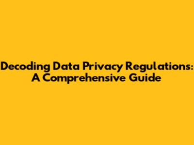 Decoding Data Privacy Regulations: A Comprehensive Guide