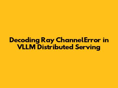 Decoding Ray `ChannelError` in VLLM Distributed Serving