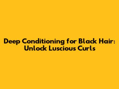 Deep Conditioning for Black Hair: Unlock Luscious Curls