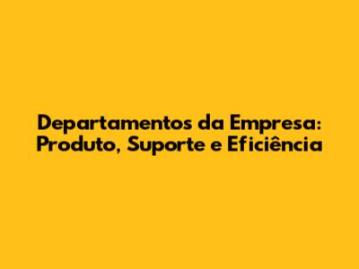 Departamentos da Empresa: Produto, Suporte e Eficiência