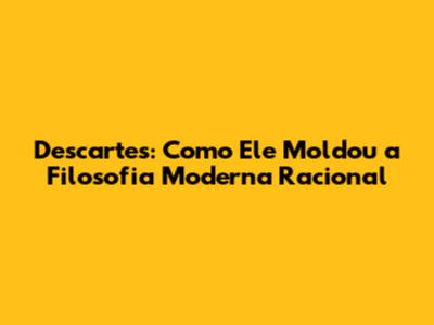 Descartes: Como Ele Moldou a Filosofia Moderna Racional