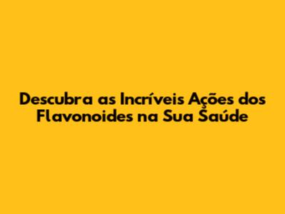 Descubra as Incríveis Ações dos Flavonoides na Sua Saúde