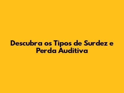 Descubra os Tipos de Surdez e Perda Auditiva