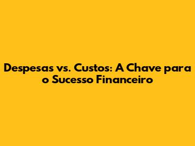 Despesas vs. Custos: A Chave para o Sucesso Financeiro