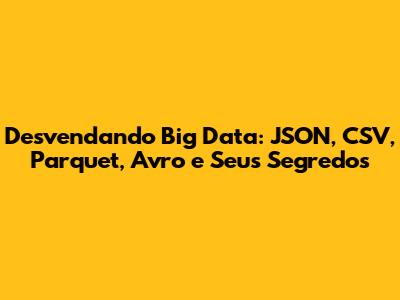 Desvendando Big Data: JSON, CSV, Parquet, Avro e Seus Segredos