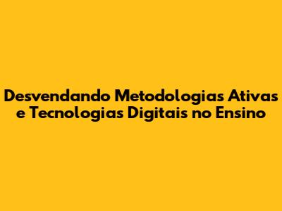 Desvendando Metodologias Ativas e Tecnologias Digitais no Ensino