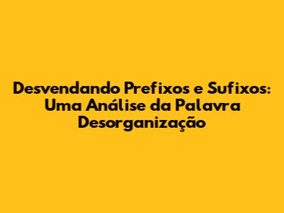 Desvendando Prefixos e Sufixos: Uma Análise da Palavra 'Desorganização'
