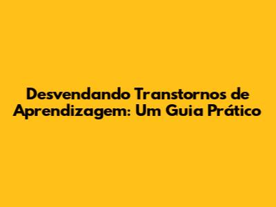 Desvendando Transtornos de Aprendizagem: Um Guia Prático
