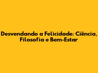 Desvendando a Felicidade: Ciência, Filosofia e Bem-Estar