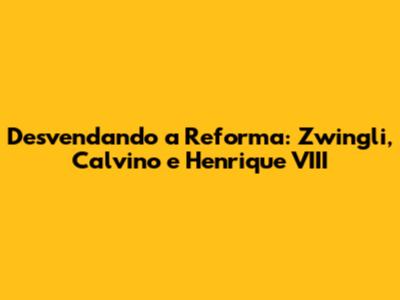 Desvendando a Reforma: Zwingli, Calvino e Henrique VIII