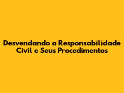 Desvendando a Responsabilidade Civil e Seus Procedimentos