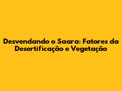 Desvendando o Saara: Fatores da Desertificação e Vegetação