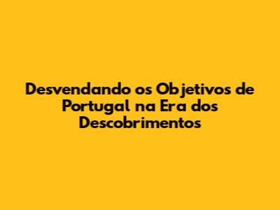 Desvendando os Objetivos de Portugal na Era dos Descobrimentos