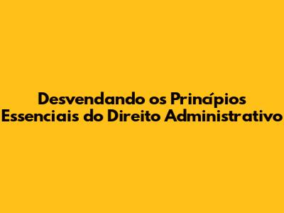 Desvendando os Princípios Essenciais do Direito Administrativo