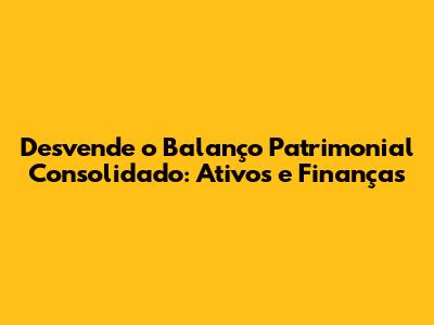 Desvende o Balanço Patrimonial Consolidado: Ativos e Finanças