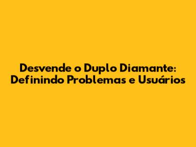 Desvende o Duplo Diamante: Definindo Problemas e Usuários