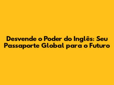 Desvende o Poder do Inglês: Seu Passaporte Global para o Futuro