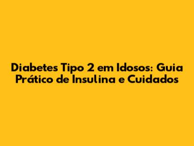 Diabetes Tipo 2 em Idosos: Guia Prático de Insulina e Cuidados