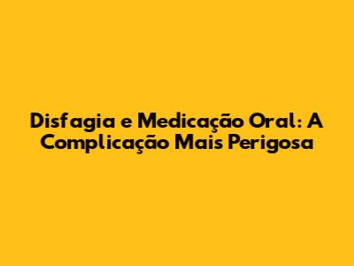 Disfagia e Medicação Oral: A Complicação Mais Perigosa