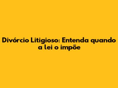 Divórcio Litigioso: Entenda quando a lei o impõe