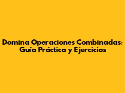 Domina Operaciones Combinadas: Guía Práctica y Ejercicios