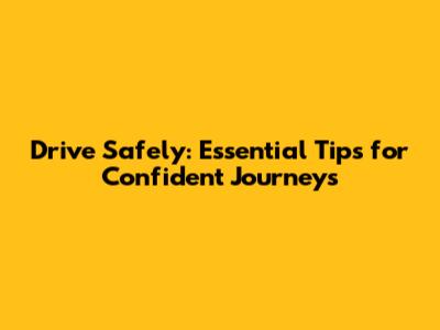 Drive Safely: Essential Tips for Confident Journeys