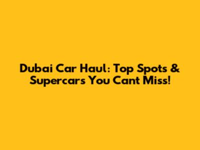 Dubai Car Haul: Top Spots & Supercars You Can't Miss!